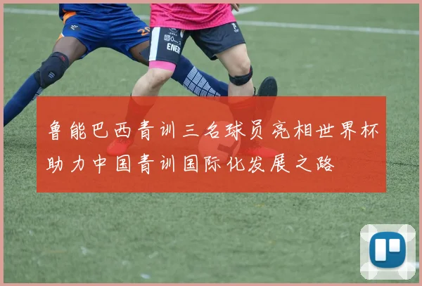 鲁能巴西青训三名球员亮相世界杯助力中国青训国际化发展之路
