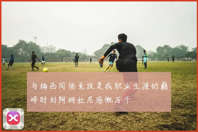 与梅西同场竞技是我职业生涯的巅峰时刻阿姆杜尼感慨万千