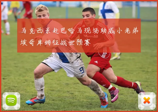 马克西亲赴巴哈马现场助威小老弟埃奇库姆征战世预赛