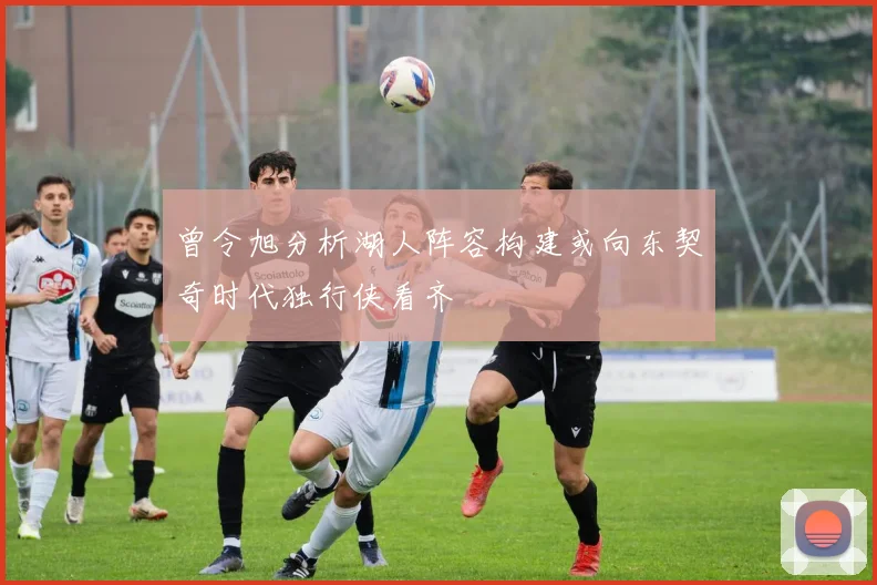 曾令旭分析湖人阵容构建或向东契奇时代独行侠看齐