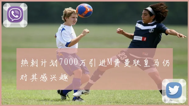 热刺计划7000万引进M费曼联皇马仍对其感兴趣