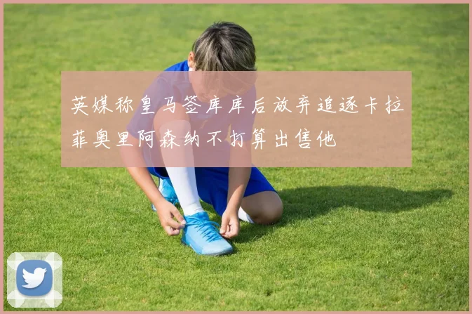 英媒称皇马签库库后放弃追逐卡拉菲奥里阿森纳不打算出售他
