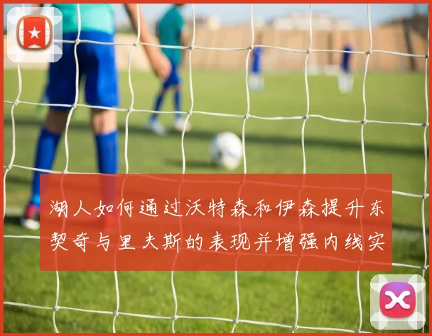 湖人如何通过沃特森和伊森提升东契奇与里夫斯的表现并增强内线实力