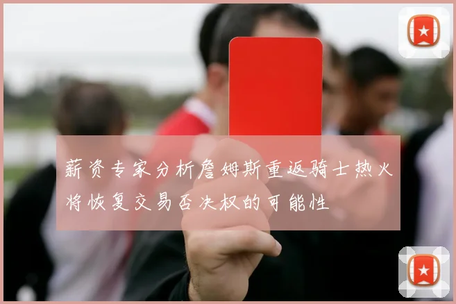 薪资专家分析詹姆斯重返骑士热火将恢复交易否决权的可能性