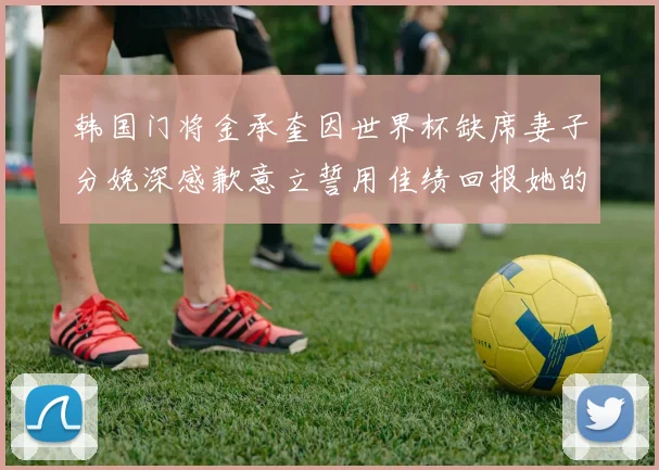 韩国门将金承奎因世界杯缺席妻子分娩深感歉意立誓用佳绩回报她的支持与爱
