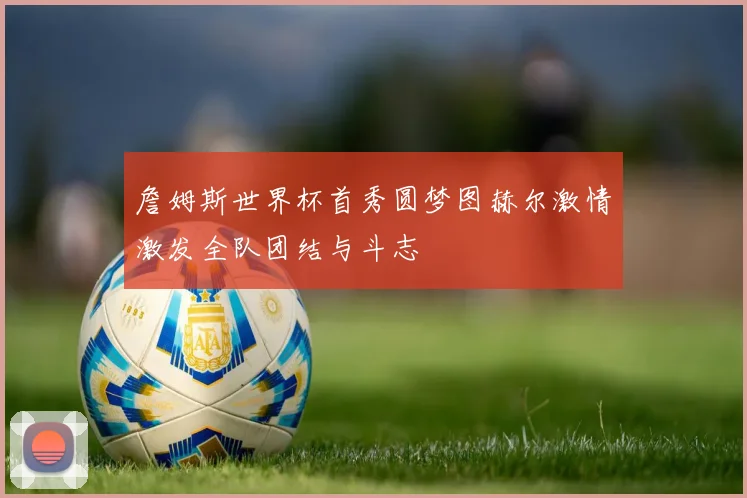 詹姆斯世界杯首秀圆梦图赫尔激情激发全队团结与斗志
