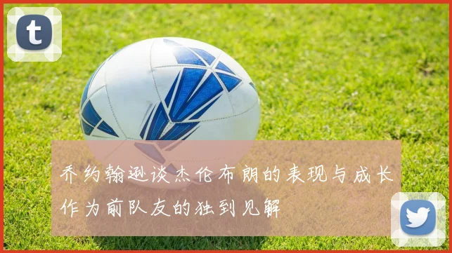 乔约翰逊谈杰伦布朗的表现与成长作为前队友的独到见解