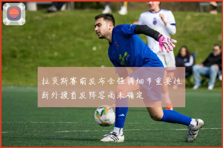 拉莫斯赛前发布会强调细节重要性新外援首发阵容尚未确定