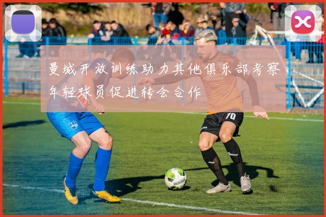曼城开放训练助力其他俱乐部考察年轻球员促进转会合作