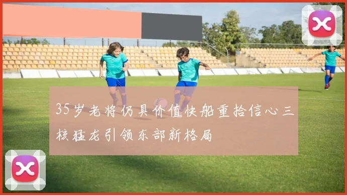 35岁老将仍具价值快船重拾信心三核猛龙引领东部新格局
