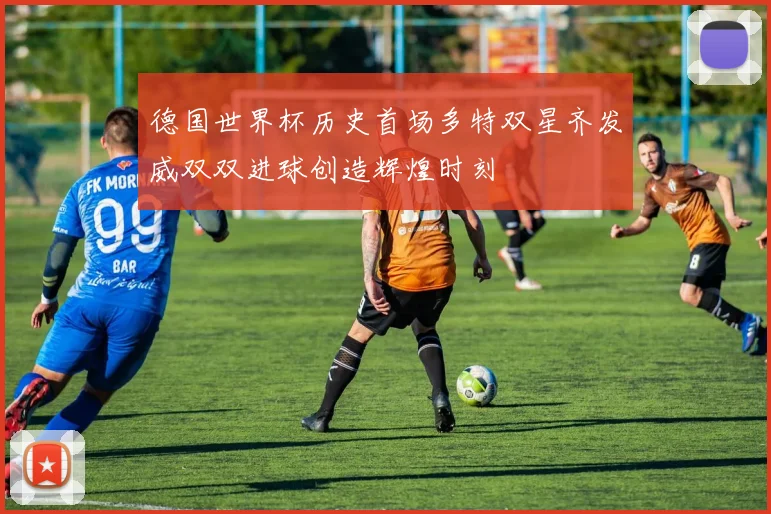 德国世界杯历史首场多特双星齐发威双双进球创造辉煌时刻
