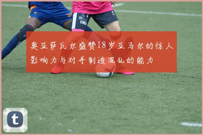 奥亚萨瓦尔盛赞18岁亚马尔的惊人影响力与对手制造混乱的能力