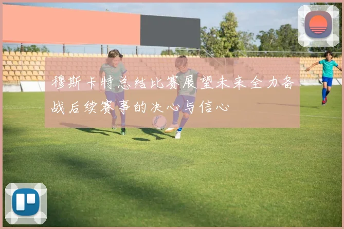 穆斯卡特总结比赛展望未来全力备战后续赛事的决心与信心