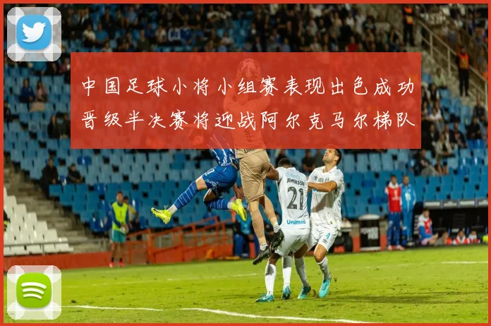 中国足球小将小组赛表现出色成功晋级半决赛将迎战阿尔克马尔梯队