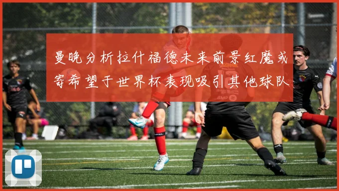曼晚分析拉什福德未来前景红魔或寄希望于世界杯表现吸引其他球队