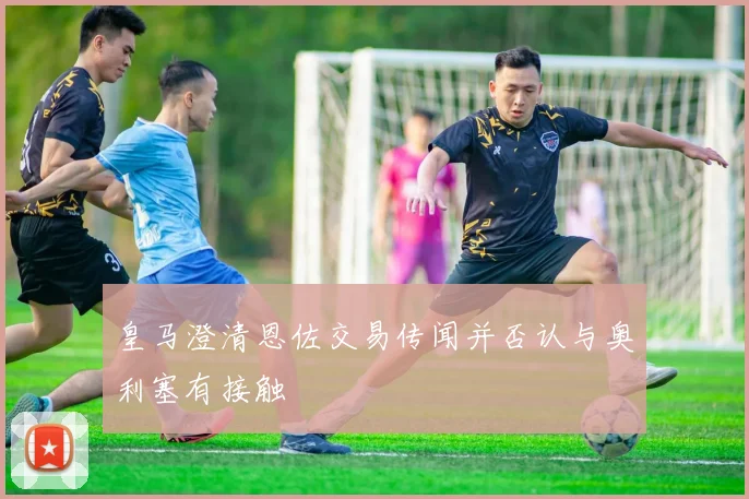 皇马澄清恩佐交易传闻并否认与奥利塞有接触