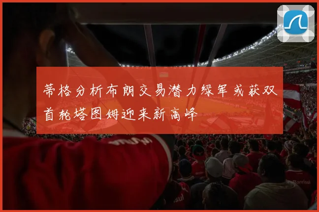 蒂格分析布朗交易潜力绿军或获双首轮塔图姆迎来新高峰