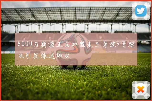 8000万新援正式加盟米兰身披9号球衣引发球迷热议