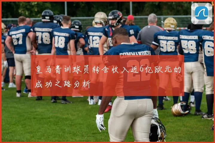 皇马青训球员转会收入近6亿欧元的成功之路分析